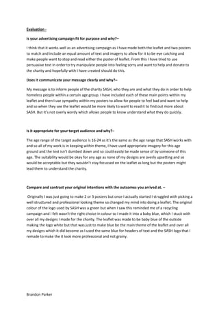 Evaluation Is your advertising campaign fit for purpose and why?–
I think that it works well as an advertising campaign as I have made both the leaflet and two posters
to match and include an equal amount of text and imagery to allow for it to be eye catching and
make people want to stop and read either the poster of leaflet. From this I have tried to use
persuasive text in order to try manipulate people into feeling sorry and want to help and donate to
the charity and hopefully with I have created should do this.
Does it communicate your message clearly and why?–
My message is to inform people of the charity SASH, who they are and what they do in order to help
homeless people within a certain age group. I have included each of these main points within my
leaflet and then I use sympathy within my posters to allow for people to feel bad and want to help
and so when they see the leaflet would be more likely to want to read it to find out more about
SASH. But it’s not overly wordy which allows people to know understand what they do quickly.

Is it appropriate for your target audience and why?–
The age range of the target audience is 16-24 as it’s the same as the age range that SASH works with
and so all of my work is in keeping within theme, I have used appropriate imagery for this age
ground and the text isn’t dumbed down and so could easily be made sense of by someone of this
age. The suitability would be okay for any age as none of my designs are overly upsetting and so
would be acceptable but they wouldn’t stay focussed on the leaflet as long but the posters might
lead them to understand the charity.

Compare and contrast your original intentions with the outcomes you arrived at. –
Originally I was just going to make 2 or 3 posters but once I actually started I struggled with picking a
well structured and professional looking theme so changed my mind into doing a leaflet. The original
colour of the logo used by SASH was a green but when I saw this reminded me of a recycling
campaign and I felt wasn’t the right choice in colour so I made it into a baby blue, which I stuck with
over all my designs I made for the charity. The leaflet was made to be baby blue of the outside
making the logo white but that was just to make blue be the main theme of the leaflet and over all
my designs which it did become as I used the same blue for headers of text and the SASH logo that I
remade to make the it look more professional and not grainy.

Brandon Parker

 