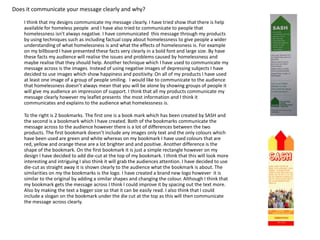 Does it communicate your message clearly and why?
I think that my designs communicate my message clearly. I have tried show that there is help
available for homeless people and I have also tried to communicate to people that
homelessness isn't always negative. I have communicated this message through my products
by using techniques such as including factual copy about homelessness to give people a wider
understanding of what homelessness is and what the effects of homelessness is. For example
on my billboard I have presented these facts very clearly in a bold font and large size. By have
these facts my audience will realise the issues and problems caused by homelessness and
maybe realise that they should help. Another technique which I have used to communicate my
message across is the images. Instead of using negative images of depressing subjects I have
decided to use images which show happiness and positivity. On all of my products I have used
at least one image of a group of people smiling. I would like to communicate to the audience
that homelessness doesn’t always mean that you will be alone by showing groups of people it
will give my audience an impression of support. I think that all my products communicate my
message clearly however my leaflet presents the most information and I think it
communicates and explains to the audience what homelessness is.
To the right is 2 bookmarks. The first one is a book mark which has been created by SASH and
the second is a bookmark which I have created. Both of the bookmarks communicate the
message across to the audience however there is a lot of differences between the two
products. The first bookmark doesn’t include any images only text and the only colours which
have been used are green and white whereas on my bookmark I have used colours that are
red, yellow and orange these are a lot brighter and and positive. Another difference is the
shape of the bookmark. On the first bookmark it is just a simple rectangle however on my
design I have decided to add die-cut at the top of my bookmark. I think that this will look more
interesting and intriguing I also think it will grab the audiences attention. I have decided to use
die-cut as straight away it is shown clearly to the audience what the bookmark is about. The
similarities on my the bookmarks is the logo. I have created a brand new logo however it is
similar to the original by adding a similar shapes and changing the colour. Although I think that
my bookmark gets the message across I think I could improve it by spacing out the text more.
Also by making the text a bigger size so that it can be easily read. I also think that I could
include a slogan on the bookmark under the die cut at the top as this will then communicate
the message across clearly.

 