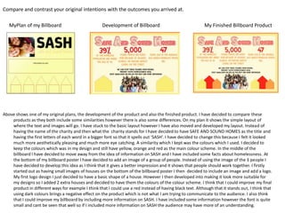 Compare and contrast your original intentions with the outcomes you arrived at.
MyPlan of my Billboard

Development of Billboard

My Finished Billboard Product

Above shows one of my original plans, the development of the product and also the finished product. I have decided to compare these
products as they both include some similarities however there is also some differences. On my plan it shows the simple layout of
where the text and images will go. I have stuck to the basic layout however I have also moved and developed my layout. Instead of
having the name of the charity and then what the charity stands for I have decided to have SAFE AND SOUND HOMES as the title and
having the first letters of each word in a bigger font so that it spells out ‘SASH’. I have decided to change this because I felt it looked
much more aesthetically pleasing and much more eye catching. A similarity which I kept was the colours which I used. I decided to
keep the colours which was in my design and still have yellow, orange and red as the main colour scheme. In the middle of the
billboard I have decided to move away from the idea of information on SASH and I have included some facts about homelessness. At
the bottom of my billboard poster I have decided to add an image of a group of people. Instead of using the image of the 3 people I
have decided to develop this idea as I think that it gives a better impression and it shows that people should work together. I firstly
started out as having small images of houses on the bottom of the billboard poster I then decided to include an image and add a logo.
My first logo design I just decided to have a basic shape of a house. However I then developed into making it look more suitable for
my designs so I added 2 extra houses and decided to have them the colours of the colour scheme. I think that I could improve my final
product in different ways for example I think that I could use a red instead of having black text. Although that it stands out, I think that
using dark colours brings a negative effect on the product which is not what I am trying to communicate to the audience. I also think
that I could improve my billboard by including more information on SASH. I have included some information however the font is quite
small and cant be seen that well so if I included more information on SASH the audience may have more of an understanding.

 