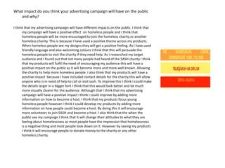 What impact do you think your advertising campaign will have on the public
and why?
I think that my advertising campaign will have different impacts on the public. I think that
my campaign will have a positive effect on homeless people and I think that
homeless people will be more encouraged to join the homeless charity or another
homeless charity. This is because I have used a positive theme across my products.
When homeless people see my designs they will get a positive feeling. As I have used
friendly language and also welcoming colours I think that this will persuade the
homeless people to visit the charity if they need help. As I researched my target
audience and I found out that not many people had heard of the SASH charity I think
that my products will fulfil the need of encouraging my audience this will have a
positive impact on the public as it will become more and more well known. Allowing
the charity to help more homeless people. I also think that my products will have a
positive impact because I have included contact details for the charity this will allow
anyone who is in need of help to call or visit sash. To improve this I think I could make
the details larger in a bigger font I think that this would look better and be much
more visually clearer for the audience. Although that I think that my advertising
campaign will have a positive impact I think I could improve by adding more
information on how to become a host. I think that my products focus young
homeless people however I think I could develop my products by adding more
information on how people could become a host. By doing this it will encourage
more volunteers to join SASH and become a host. I also think that the when the
public see my campaign I think that it will change their attitudes to what they are
feeling about homelessness as most people have the impression that homelessness
is a negative thing and most people look down on it. However by seeing my products
I think it will encourage people to donate money to the charity or any other
homeless charity.

 