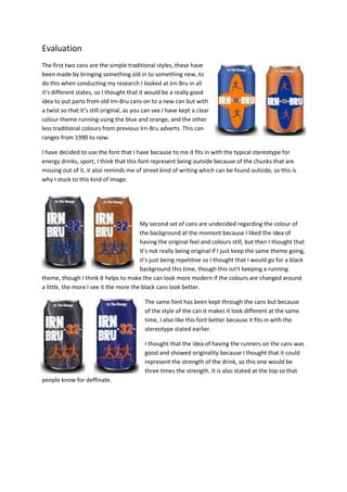 Evaluation
The first two cans are the simple traditional styles, these have
been made by bringing something old in to something new, to
do this when conducting my research I looked at Irn-Bru in all
it’s different states, so I thought that it would be a really good
idea to put parts from old Irn-Bru cans on to a new can but with
a twist so that it’s still original, as you can see I have kept a clear
colour theme running using the blue and orange, and the other
less traditional colours from previous Irn-Bru adverts. This can
ranges from 1990 to now.
I have decided to use the font that I have because to me it fits in with the typical stereotype for
energy drinks, sport, I think that this font represent being outside because of the chunks that are
missing out of it, it also reminds me of street kind of writing which can be found outside, so this is
why I stuck to this kind of image.

My second set of cans are undecided regarding the colour of
the background at the moment because I liked the idea of
having the original feel and colours still, but then I thought that
it’s not really being original If I just keep the same theme going,
it’s just being repetitive so I thought that I would go for a black
background this time, though this isn’t keeping a running
theme, though I think it helps to make the can look more modern if the colours are changed around
a little, the more I see it the more the black cans look better.
The same font has been kept through the cans but because
of the style of the can it makes it look different at the same
time, I also like this font better because it fits in with the
stereotype stated earlier.
I thought that the idea of having the runners on the cans was
good and showed originality because I thought that it could
represent the strength of the drink, so this one would be
three times the strength. It is also stated at the top so that
people know for deffinate.

 