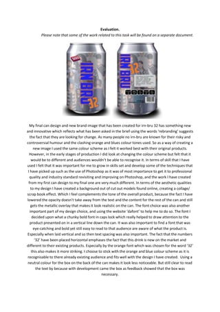 Evaluation.
Please note that some of the work related to this task will be found on a separate document.

My final can design and new brand image that has been created for irn-bru 32 has something new
and innovative which reflects what has been asked in the brief using the words ‘rebranding’ suggests
the fact that they are looking for change. As many people no irn-bru are known for their risky and
controversial humour and the clashing orange and blues colour tones used. So as a way of creating a
new image I used the same colour scheme as I felt it worked best with their original products.
However, in the early stages of production I did look at changing the colour scheme but felt that it
would be to different and audiences wouldn’t be able to recognise it. In terms of skill that I have
used I felt that it was important for me to grow in skills set and develop some of the techniques that
I have picked up such as the use of Photoshop as it was of most importance to get it to professional
quality and industry standard revisiting and improving on Photoshop, and the work I have created
from my first can design to my final one are very much different. In terms of the aesthetic qualities
to my design I have created a background out of cut out models found online, creating a collage/
scrap book effect. Which I feel complements the tone of the overall product, because the fact I have
lowered the opacity doesn’t take away from the text and the content for the rest of the can and still
gets the metallic overlay that makes it look realistic on the can. The font choice was also another
important part of my design choice, and using the website ‘dafont’ to help me to do so. The font I
decided upon what a chunky bold font in caps lock which really helped to draw attention to the
product presented on in a vertical line down the can. It was also important to find a font that was
eye-catching and bold yet still easy to read to that audience are aware of what the product is.
Especially when laid vertical and so then text spacing was also important. The fact that the numbers
‘32’ have been placed horizontal emphases the fact that this drink is new on the market and
different to their existing products. Especially by the orange font which was chosen for the word ‘32’
this also makes it more striking. I choose to stick with the orange and blue colour scheme as it is
recognisable to there already existing audience and fits well with the design I have created. Using a
neutral colour for the box on the back of the can makes it look less noticeable. But still clear to read
the text by because with development came the box as feedback showed that the box was
necessary.

 