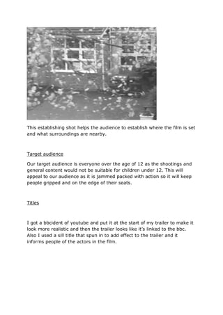 This establishing shot helps the audience to establish where the film is set
and what surroundings are nearby.

Target audience
Our target audience is everyone over the age of 12 as the shootings and
general content would not be suitable for children under 12. This will
appeal to our audience as it is jammed packed with action so it will keep
people gripped and on the edge of their seats.

Titles

I got a bbcident of youtube and put it at the start of my trailer to make it
look more realistic and then the trailer looks like it’s linked to the bbc.
Also I used a sill title that spun in to add effect to the trailer and it
informs people of the actors in the film.

 