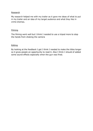 Research
My research helped me with my trailer as it gave me ideas of what to put
in my trailer and an idea of my target audience and what they like in
crime dramas.

Filming
The filming went well but I think I needed to use a tripod more to stop
the hands from shaking the camera

Editing
By looking at the feedback I got I think I needed to make the titles longer
so it gives people an opportunity to read it. Also I think I should of added
some sound effects especially when the gun was fired.

 