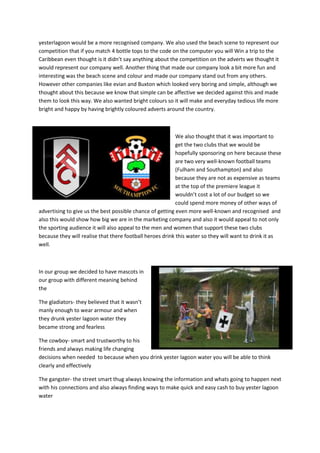 yesterlagoon would be a more recognised company. We also used the beach scene to represent our
competition that if you match 4 bottle tops to the code on the computer you will Win a trip to the
Caribbean even thought is it didn’t say anything about the competition on the adverts we thought it
would represent our company well. Another thing that made our company look a bit more fun and
interesting was the beach scene and colour and made our company stand out from any others.
However other companies like evian and Buxton which looked very boring and simple, although we
thought about this because we know that simple can be affective we decided against this and made
them to look this way. We also wanted bright colours so it will make and everyday tedious life more
bright and happy by having brightly coloured adverts around the country.

We also thought that it was important to
get the two clubs that we would be
hopefully sponsoring on here because these
are two very well-known football teams
(Fulham and Southampton) and also
because they are not as expensive as teams
at the top of the premiere league it
wouldn’t cost a lot of our budget so we
could spend more money of other ways of
advertising to give us the best possible chance of getting even more well-known and recognised and
also this would show how big we are in the marketing company and also it would appeal to not only
the sporting audience it will also appeal to the men and women that support these two clubs
because they will realise that there football heroes drink this water so they will want to drink it as
well.

In our group we decided to have mascots in
our group with different meaning behind
the
The gladiators- they believed that it wasn’t
manly enough to wear armour and when
they drunk yester lagoon water they
became strong and fearless
The cowboy- smart and trustworthy to his
friends and always making life changing
decisions when needed to because when you drink yester lagoon water you will be able to think
clearly and effectively
The gangster- the street smart thug always knowing the information and whats going to happen next
with his connections and also always finding ways to make quick and easy cash to buy yester lagoon
water

 