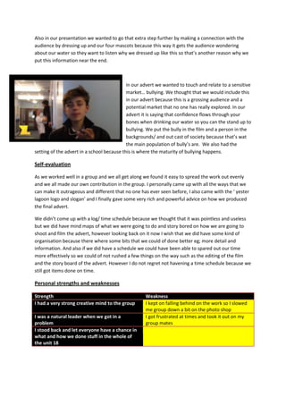 Also in our presentation we wanted to go that extra step further by making a connection with the
audience by dressing up and our four mascots because this way it gets the audience wondering
about our water so they want to listen why we dressed up like this so that’s another reason why we
put this information near the end.

in our advert we wanted to touch and relate to a sensitive
market… bullying. We thought that we would include this
in our advert because this is a grossing audience and a
potential market that no one has really explored. In our
advert it is saying that confidence flows through your
bones when drinking our water so you can the stand up to
bullying. We put the bully in the film and a person in the
backgrounds/ and out cast of society because that’s wat
the main population of bully’s are. We also had the
setting of the advert in a school because this is where the maturity of bullying happens.

Self-evaluation
As we worked well in a group and we all get along we found it easy to spread the work out evenly
and we all made our own contribution in the group. I personally came up with all the ways that we
can make it outrageous and different that no one has ever seen before, I also came with the ‘ yester
lagoon logo and slogan’ and I finally gave some very rich and powerful advice on how we produced
the final advert.
We didn’t come up with a log/ time schedule because we thought that it was pointless and useless
but we did have mind maps of what we were going to do and story bored on how we are going to
shoot and film the advert, however looking back on it now I wish that we did have some kind of
organisation because there where some bits that we could of done better eg; more detail and
information. And also if we did have a schedule we could have been able to spared out our time
more effectively so we could of not rushed a few things on the way such as the editing of the film
and the story board of the advert. However I do not regret not havening a time schedule because we
still got items done on time.

Personal strengths and weaknesses
Strength
I had a very strong creative mind to the group
I was a natural leader when we got in a
problem
I stood back and let everyone have a chance in
what and how we done stuff in the whole of
the unit 18

Weakness
I kept on falling behind on the work so I slowed
me group down a bit on the photo shop
I got frustrated at times and took it out on my
group mates

 