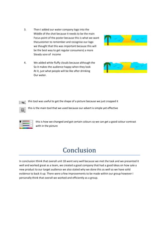3.

Then I added our water company logo into the
Middle of the shot because it needs to be the main
Focus point of the poster because this is what we want
thecustomer to remember and recognise our logo
we thought that this was important because this will
be the best way to get regular consumers( a more
Steady sore of income

4.

We added white fluffy clouds because although the
So it makes the audience happy when they look
At it, just what people will be like after drinking
Our water.

this tool was useful to get the shape of a picture because we just cropped it
this is the main tool that we used because our advert is simple yet effective

this is how we changed and got certain colours so we can get a good colour contrast
with in the picture

Conclusion
In conclusion Ithink that overall unit 18 went very well because we met the task and we presented it
well and worked great as a team, we created a good company that had a good ideas on how sale a
new product to our target audience we also stated why we done this as well so we have solid
evidence to back it up. There were a few improvements to be made within our group however I
personally think that overall we worked and efficiently as a group.

 