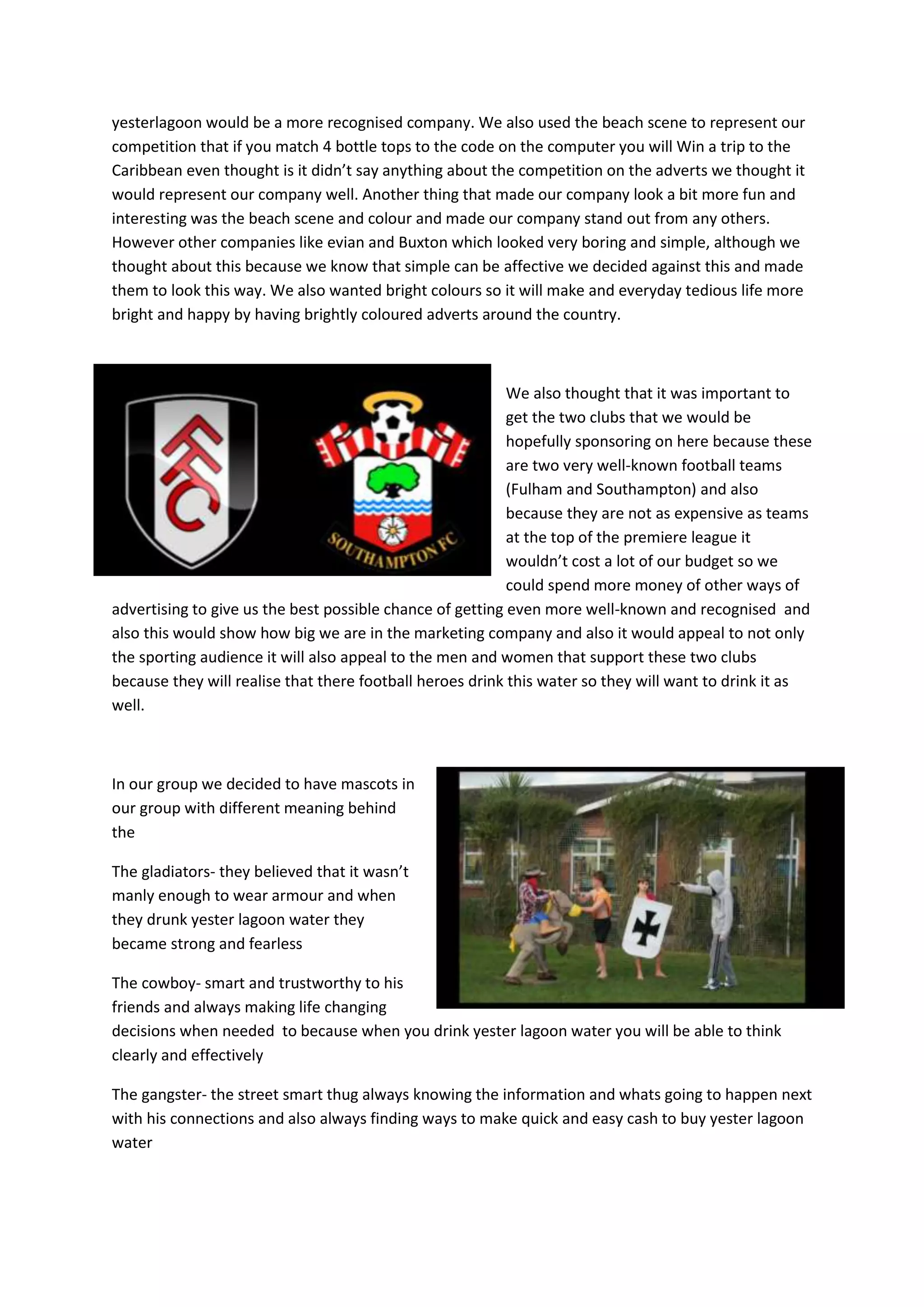 yesterlagoon would be a more recognised company. We also used the beach scene to represent our
competition that if you match 4 bottle tops to the code on the computer you will Win a trip to the
Caribbean even thought is it didn’t say anything about the competition on the adverts we thought it
would represent our company well. Another thing that made our company look a bit more fun and
interesting was the beach scene and colour and made our company stand out from any others.
However other companies like evian and Buxton which looked very boring and simple, although we
thought about this because we know that simple can be affective we decided against this and made
them to look this way. We also wanted bright colours so it will make and everyday tedious life more
bright and happy by having brightly coloured adverts around the country.

We also thought that it was important to
get the two clubs that we would be
hopefully sponsoring on here because these
are two very well-known football teams
(Fulham and Southampton) and also
because they are not as expensive as teams
at the top of the premiere league it
wouldn’t cost a lot of our budget so we
could spend more money of other ways of
advertising to give us the best possible chance of getting even more well-known and recognised and
also this would show how big we are in the marketing company and also it would appeal to not only
the sporting audience it will also appeal to the men and women that support these two clubs
because they will realise that there football heroes drink this water so they will want to drink it as
well.

In our group we decided to have mascots in
our group with different meaning behind
the
The gladiators- they believed that it wasn’t
manly enough to wear armour and when
they drunk yester lagoon water they
became strong and fearless
The cowboy- smart and trustworthy to his
friends and always making life changing
decisions when needed to because when you drink yester lagoon water you will be able to think
clearly and effectively
The gangster- the street smart thug always knowing the information and whats going to happen next
with his connections and also always finding ways to make quick and easy cash to buy yester lagoon
water

 