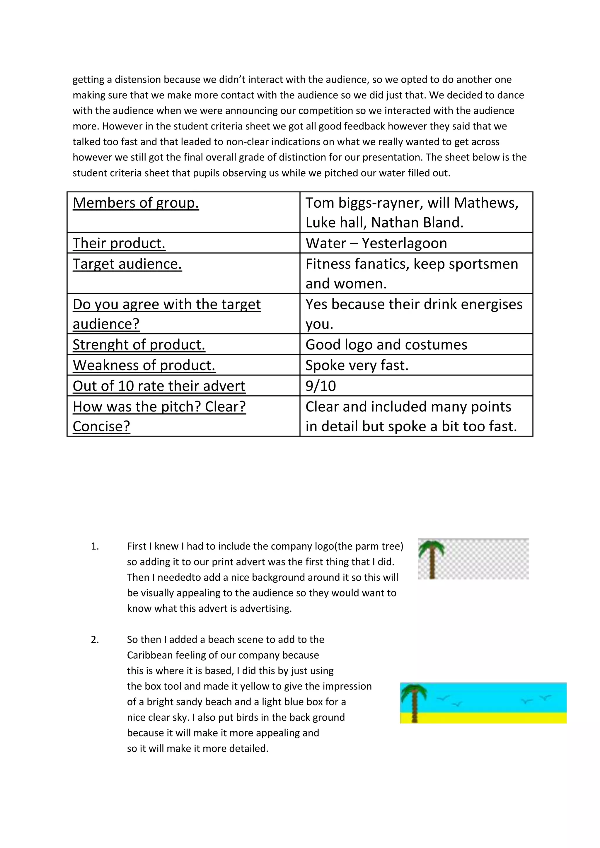 getting a distension because we didn’t interact with the audience, so we opted to do another one
making sure that we make more contact with the audience so we did just that. We decided to dance
with the audience when we were announcing our competition so we interacted with the audience
more. However in the student criteria sheet we got all good feedback however they said that we
talked too fast and that leaded to non-clear indications on what we really wanted to get across
however we still got the final overall grade of distinction for our presentation. The sheet below is the
student criteria sheet that pupils observing us while we pitched our water filled out.

Members of group.
Their product.
Target audience.
Do you agree with the target
audience?
Strenght of product.
Weakness of product.
Out of 10 rate their advert
How was the pitch? Clear?
Concise?

Tom biggs-rayner, will Mathews,
Luke hall, Nathan Bland.
Water – Yesterlagoon
Fitness fanatics, keep sportsmen
and women.
Yes because their drink energises
you.
Good logo and costumes
Spoke very fast.
9/10
Clear and included many points
in detail but spoke a bit too fast.

1.

First I knew I had to include the company logo(the parm tree)
so adding it to our print advert was the first thing that I did.
Then I neededto add a nice background around it so this will
be visually appealing to the audience so they would want to
know what this advert is advertising.

2.

So then I added a beach scene to add to the
Caribbean feeling of our company because
this is where it is based, I did this by just using
the box tool and made it yellow to give the impression
of a bright sandy beach and a light blue box for a
nice clear sky. I also put birds in the back ground
because it will make it more appealing and
so it will make it more detailed.

 