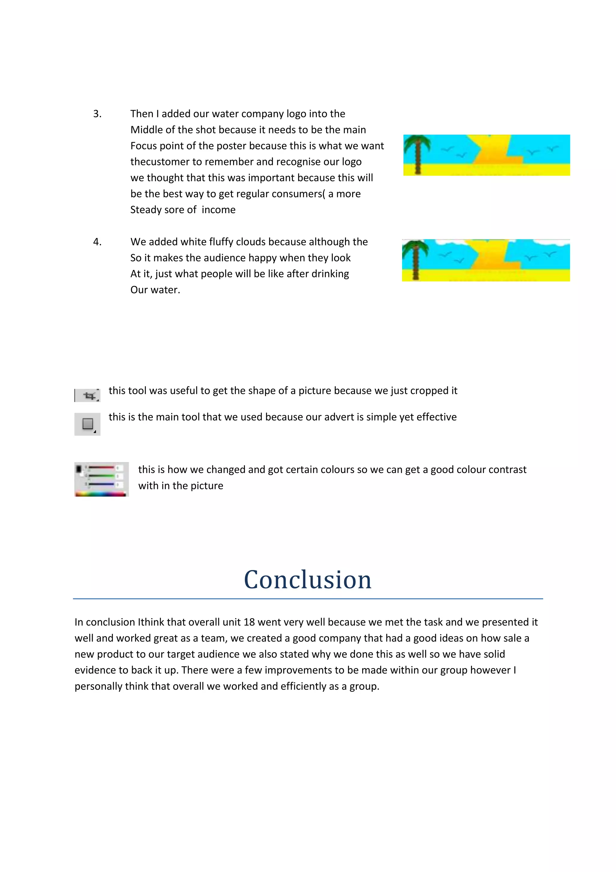 3.

Then I added our water company logo into the
Middle of the shot because it needs to be the main
Focus point of the poster because this is what we want
thecustomer to remember and recognise our logo
we thought that this was important because this will
be the best way to get regular consumers( a more
Steady sore of income

4.

We added white fluffy clouds because although the
So it makes the audience happy when they look
At it, just what people will be like after drinking
Our water.

this tool was useful to get the shape of a picture because we just cropped it
this is the main tool that we used because our advert is simple yet effective

this is how we changed and got certain colours so we can get a good colour contrast
with in the picture

Conclusion
In conclusion Ithink that overall unit 18 went very well because we met the task and we presented it
well and worked great as a team, we created a good company that had a good ideas on how sale a
new product to our target audience we also stated why we done this as well so we have solid
evidence to back it up. There were a few improvements to be made within our group however I
personally think that overall we worked and efficiently as a group.

 