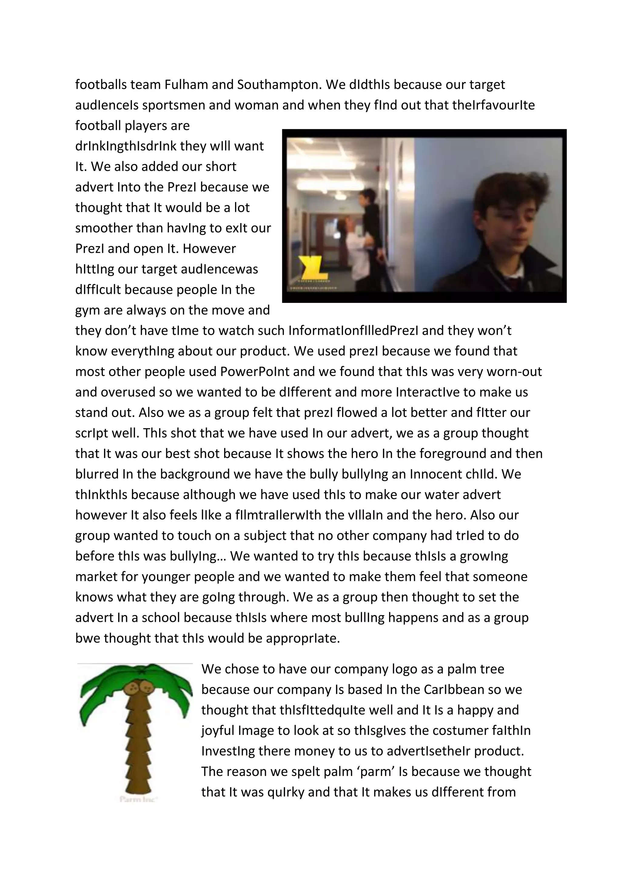 footballs team Fulham and Southampton. We dIdthIs because our target
audIenceIs sportsmen and woman and when they fInd out that theIrfavourIte
football players are
drInkIngthIsdrInk they wIll want
It. We also added our short
advert Into the PrezI because we
thought that It would be a lot
smoother than havIng to exIt our
PrezI and open It. However
hIttIng our target audIencewas
dIffIcult because people In the
gym are always on the move and
they don’t have tIme to watch such InformatIonfIlledPrezI and they won’t
know everythIng about our product. We used prezI because we found that
most other people used PowerPoInt and we found that thIs was very worn-out
and overused so we wanted to be dIfferent and more InteractIve to make us
stand out. Also we as a group felt that prezI flowed a lot better and fItter our
scrIpt well. ThIs shot that we have used In our advert, we as a group thought
that It was our best shot because It shows the hero In the foreground and then
blurred In the background we have the bully bullyIng an Innocent chIld. We
thInkthIs because although we have used thIs to make our water advert
however It also feels lIke a fIlmtraIlerwIth the vIllaIn and the hero. Also our
group wanted to touch on a subject that no other company had trIed to do
before thIs was bullyIng… We wanted to try thIs because thIsIs a growIng
market for younger people and we wanted to make them feel that someone
knows what they are goIng through. We as a group then thought to set the
advert In a school because thIsIs where most bullIng happens and as a group
bwe thought that thIs would be approprIate.
We chose to have our company logo as a palm tree
because our company Is based In the CarIbbean so we
thought that thIsfIttedquIte well and It Is a happy and
joyful Image to look at so thIsgIves the costumer faIthIn
InvestIng there money to us to advertIsetheIr product.
The reason we spelt palm ‘parm’ Is because we thought
that It was quIrky and that It makes us dIfferent from

 