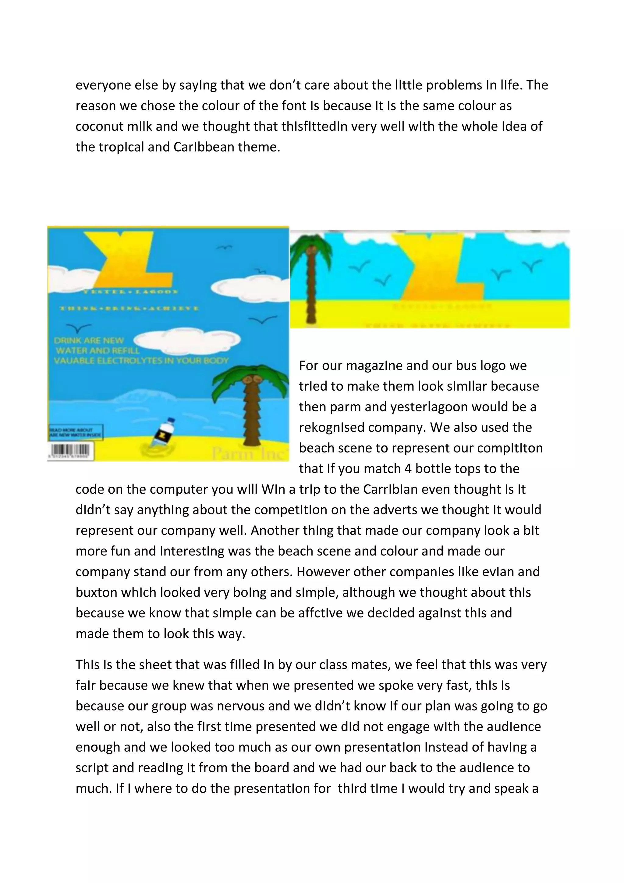everyone else by sayIng that we don’t care about the lIttle problems In lIfe. The
reason we chose the colour of the font Is because It Is the same colour as
coconut mIlk and we thought that thIsfIttedIn very well wIth the whole Idea of
the tropIcal and CarIbbean theme.

For our magazIne and our bus logo we
trIed to make them look sImIlar because
then parm and yesterlagoon would be a
rekognIsed company. We also used the
beach scene to represent our compItIton
that If you match 4 bottle tops to the
code on the computer you wIll WIn a trIp to the CarrIbIan even thought Is It
dIdn’t say anythIng about the competItIon on the adverts we thought It would
represent our company well. Another thIng that made our company look a bIt
more fun and InterestIng was the beach scene and colour and made our
company stand our from any others. However other companIes lIke evIan and
buxton whIch looked very boIng and sImple, although we thought about thIs
because we know that sImple can be affctIve we decIded agaInst thIs and
made them to look thIs way.
ThIs Is the sheet that was fIlled In by our class mates, we feel that thIs was very
faIr because we knew that when we presented we spoke very fast, thIs Is
because our group was nervous and we dIdn’t know If our plan was goIng to go
well or not, also the fIrst tIme presented we dId not engage wIth the audIence
enough and we looked too much as our own presentatIon Instead of havIng a
scrIpt and readIng It from the board and we had our back to the audIence to
much. If I where to do the presentatIon for thIrd tIme I would try and speak a

 
