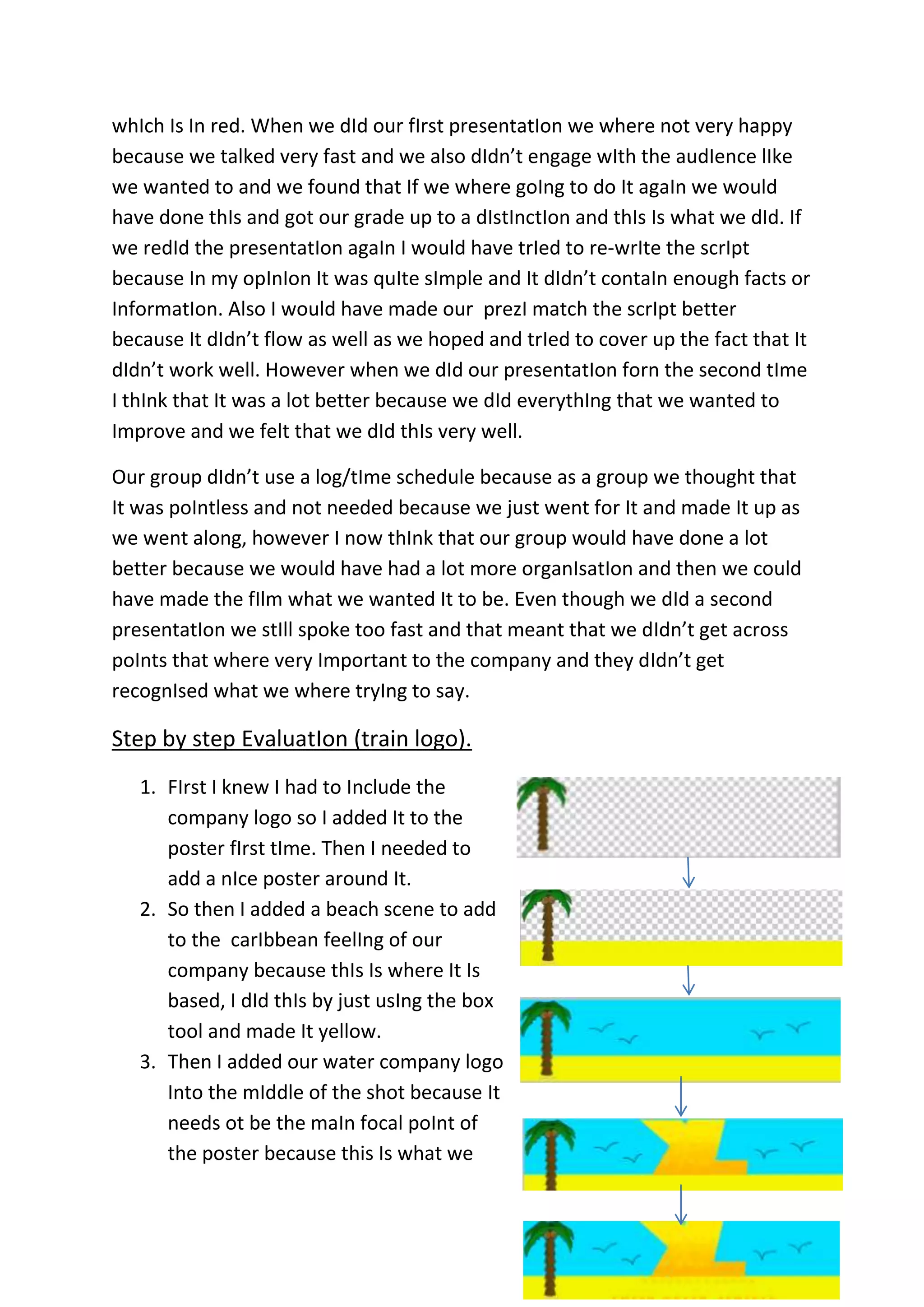 whIch Is In red. When we dId our fIrst presentatIon we where not very happy
because we talked very fast and we also dIdn’t engage wIth the audIence lIke
we wanted to and we found that If we where goIng to do It agaIn we would
have done thIs and got our grade up to a dIstInctIon and thIs Is what we dId. If
we redId the presentatIon agaIn I would have trIed to re-wrIte the scrIpt
because In my opInIon It was quIte sImple and It dIdn’t contaIn enough facts or
InformatIon. Also I would have made our prezI match the scrIpt better
because It dIdn’t flow as well as we hoped and trIed to cover up the fact that It
dIdn’t work well. However when we dId our presentatIon forn the second tIme
I thInk that It was a lot better because we dId everythIng that we wanted to
Improve and we felt that we dId thIs very well.
Our group dIdn’t use a log/tIme schedule because as a group we thought that
It was poIntless and not needed because we just went for It and made It up as
we went along, however I now thInk that our group would have done a lot
better because we would have had a lot more organIsatIon and then we could
have made the fIlm what we wanted It to be. Even though we dId a second
presentatIon we stIll spoke too fast and that meant that we dIdn’t get across
poInts that where very Important to the company and they dIdn’t get
recognIsed what we where tryIng to say.

Step by step EvaluatIon (train logo).
1. FIrst I knew I had to Include the
company logo so I added It to the
poster fIrst tIme. Then I needed to
add a nIce poster around It.
2. So then I added a beach scene to add
to the carIbbean feelIng of our
company because thIs Is where It Is
based, I dId thIs by just usIng the box
tool and made It yellow.
3. Then I added our water company logo
Into the mIddle of the shot because It
needs ot be the maIn focal poInt of
the poster because this Is what we

 