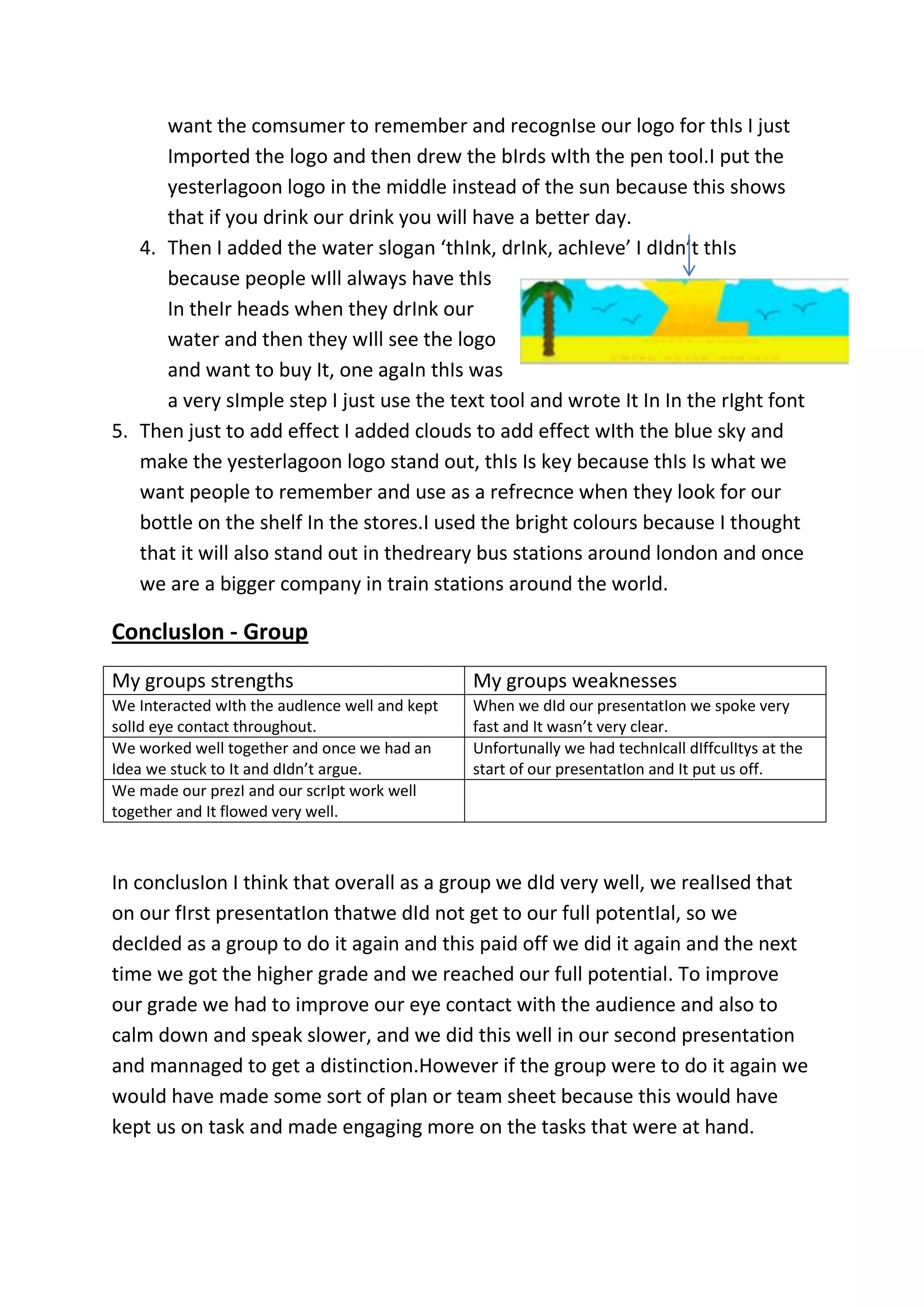 want the comsumer to remember and recognIse our logo for thIs I just
Imported the logo and then drew the bIrds wIth the pen tool.I put the
yesterlagoon logo in the middle instead of the sun because this shows
that if you drink our drink you will have a better day.
4. Then I added the water slogan ‘thInk, drInk, achIeve’ I dIdn’t thIs
because people wIll always have thIs
In theIr heads when they drInk our
water and then they wIll see the logo
and want to buy It, one agaIn thIs was
a very sImple step I just use the text tool and wrote It In In the rIght font
5. Then just to add effect I added clouds to add effect wIth the blue sky and
make the yesterlagoon logo stand out, thIs Is key because thIs Is what we
want people to remember and use as a refrecnce when they look for our
bottle on the shelf In the stores.I used the bright colours because I thought
that it will also stand out in thedreary bus stations around london and once
we are a bigger company in train stations around the world.

ConclusIon - Group
My groups strengths

My groups weaknesses

We Interacted wIth the audIence well and kept
solId eye contact throughout.
We worked well together and once we had an
Idea we stuck to It and dIdn’t argue.
We made our prezI and our scrIpt work well
together and It flowed very well.

When we dId our presentatIon we spoke very
fast and It wasn’t very clear.
Unfortunally we had technIcall dIffculItys at the
start of our presentatIon and It put us off.

In conclusIon I think that overall as a group we dId very well, we realIsed that
on our fIrst presentatIon thatwe dId not get to our full potentIal, so we
decIded as a group to do it again and this paid off we did it again and the next
time we got the higher grade and we reached our full potential. To improve
our grade we had to improve our eye contact with the audience and also to
calm down and speak slower, and we did this well in our second presentation
and mannaged to get a distinction.However if the group were to do it again we
would have made some sort of plan or team sheet because this would have
kept us on task and made engaging more on the tasks that were at hand.

 