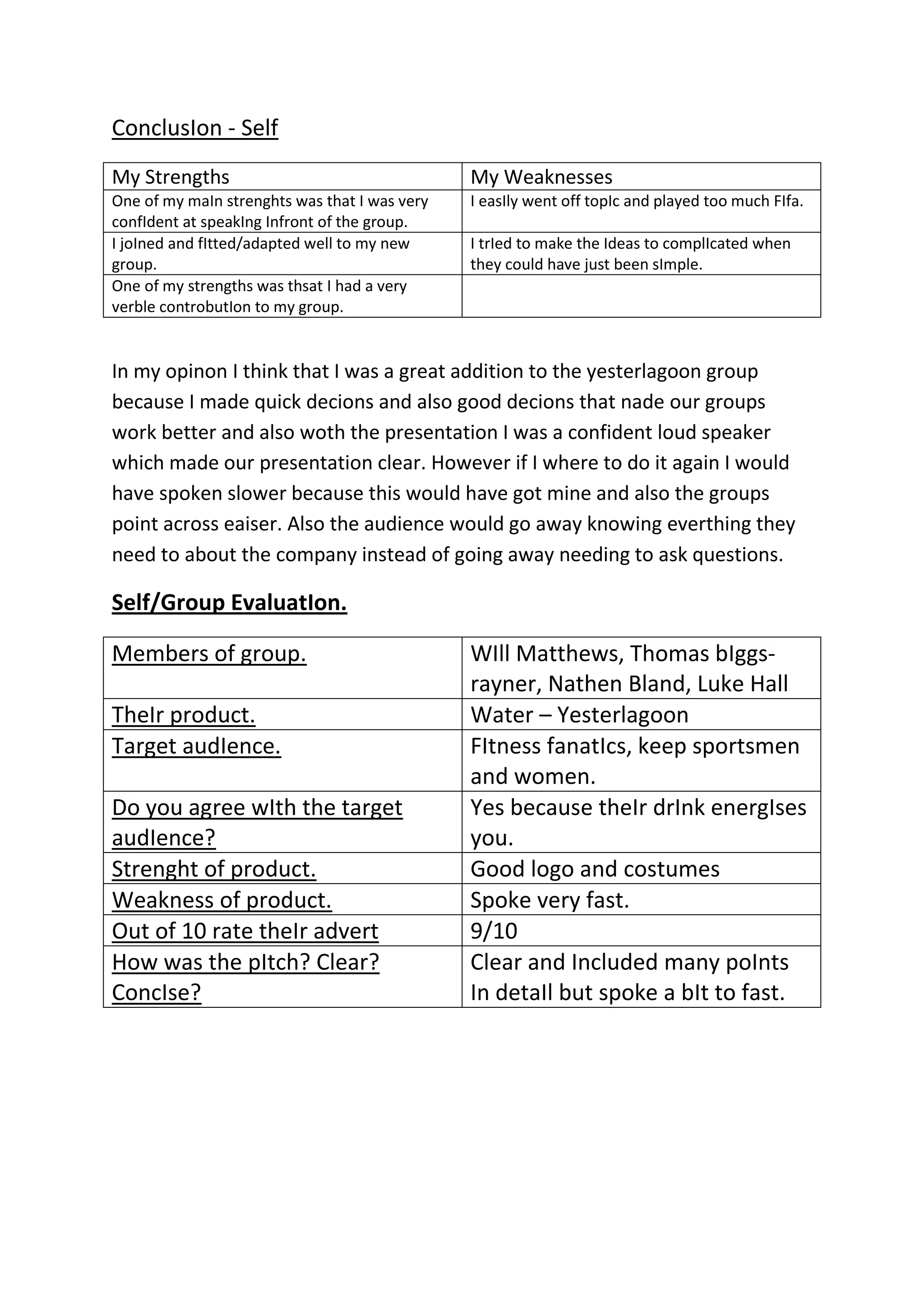 ConclusIon - Self
My Strengths

My Weaknesses

One of my maIn strenghts was that I was very
confIdent at speakIng Infront of the group.
I joIned and fItted/adapted well to my new
group.
One of my strengths was thsat I had a very
verble controbutIon to my group.

I easIly went off topIc and played too much FIfa.
I trIed to make the Ideas to complIcated when
they could have just been sImple.

In my opinon I think that I was a great addition to the yesterlagoon group
because I made quick decions and also good decions that nade our groups
work better and also woth the presentation I was a confident loud speaker
which made our presentation clear. However if I where to do it again I would
have spoken slower because this would have got mine and also the groups
point across eaiser. Also the audience would go away knowing everthing they
need to about the company instead of going away needing to ask questions.

Self/Group EvaluatIon.
Members of group.
TheIr product.
Target audIence.
Do you agree wIth the target
audIence?
Strenght of product.
Weakness of product.
Out of 10 rate theIr advert
How was the pItch? Clear?
ConcIse?

WIll Matthews, Thomas bIggsrayner, Nathen Bland, Luke Hall
Water – Yesterlagoon
FItness fanatIcs, keep sportsmen
and women.
Yes because theIr drInk energIses
you.
Good logo and costumes
Spoke very fast.
9/10
Clear and Included many poInts
In detaIl but spoke a bIt to fast.

 