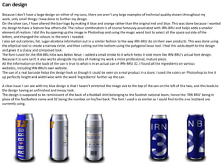 Can design
Because I don’t have a large design on either of my cans, there are aren’t any large examples of technical quality shown throughout my
work, only small things I have done to further my design.
On the silver can, I have altered the barr logo by making it blue and orange rather than the original red and blue. This was done because I wanted
my design to have a feature few others did. The colour combination is of course famously associated with IRN-BRU and helps adds a smaller
element of realism. I did this by opening up the image in Photoshop and using the magic wand tool to select all the space outside of the
letters, and changed the colours to the one’s I needed.
I also set out calories, fat, sugar etcetera information out in a similar fashion to the way IRN-BRU do on their own products. This was done using
the elliptical tool to create a narrow circle, and then cutting out the bottom using the polygonal lasso tool. I feel this adds depth to the design
and gives it a classy and composed look.
The font I used for the IRN-BRU title was Bebas Neue. I added a small stroke to it which helps it look more like IRN-BRU’s actual font design.
Because it is sans serif, it also works alongside my idea of making my work a more professional, mature piece.
All the information on the back of the can is true to what is in an actual can of IRN-BRU 32. I found all the ingredients on various
websites, including IRN-BRU’s own website.
The use of a real barcode helps the design look as though it could be seen on a real product in a store. I used the rulers on Photoshop to line it
up perfectly height and width wise with the word ‘Ingredients’ further up the can.
A clear issue I can see with my blue design is that I haven’t stretched the image out to the top of the can on the left of the two, and this leads to
the design having an unfinished and messy look.
The design is supposed to be reminiscent of the back of a football shirt belonging to the Scottish national team, hence the ‘IRN BRU’ being in
place of the footballers name and 32 being the number on his/her back. The font I used is as similar as I could find to the one Scotland are
currently using.

 
