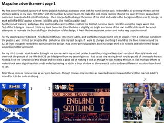 Magazine advertisement page 1
My first poster involved a picture of Kenny Dalglish holding a Liverpool shirt with his name on the back. I edited this by deleting the text on the
shirt and adding in my own, ‘IRN-BRU’ with the number 32 underneath. To make this look more realistic I found the exact Premier League font
online and downloaded it onto Photoshop. I then proceeded to change the colour of the shirt and seats in the background from red to orange, to
work with IRN-BRU’s colour scheme. I did this using the Hue/Saturation tool.
Another small feature I added was the lion from the centre of the crest for the Scottish national team. I did this using the magic wand tool.
Out of the 5 designs I created this is my least favourite. I feel the blue is slightly too bright and some of the text is difficult to read. Because I
attempted to recreate the Scottish flag at the bottom of the design, it feels like two separate posters and looks very unprofessional.
For my second poster I decided I needed something a little more subtle, and wanted to include some kind of slogan. From a technical standpoint
the poster is very limited but despite this I do believe it is my best design. If I were to change one thing it would be the blue stroke around the
32, at first I thought I needed this to maintain the design I had on my previous posters but I no longer think it is needed and believe the design
would look better without it.
For my third poster I stuck to what brought me success with my second poster. I used the polygonal lasso tool to cut out Murray’s hands and
then took the picture of the IRN-BRU 32 can I designed from my second poster. I had to use the healing brush tool to get rid of the trophy he was
holding. I like the simplicity of this design and feel I did a good job of making it look as though he was holding the can. It look multiple efforts to
make it look even slightly realistic and I ended up having to add in a drop shadow so there wasn’t such a sudden differential in colour from hand
to can.
All of these posters come across as very pro-Scotland. Though this was my intention as I wanted to cater towards the Scottish market, I didn’t
intend for it to be quite so strong.

3

1

2

 