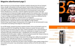 Magazine advertisement page 2
4
When moving on to my fourth design I decided I needed to deviate from the pro-Scotland
theme, though I still wanted it to be sports-based. I had the idea of finding a picture of
LeBron James holding a basketball and switching the places of the ball and his head to add
some light humour. After multiple failed attempts at correctly placing his head under his
hands I decided to try a new idea. I used the magnetic lasso tool to create a new layer
consisting of only his head and enlarged it greatly using the free transform tool. I then added
in a black background and attempted to make the 32 reminiscent of a basketball scoreboard.
If I were to change something and develop the idea further I would use a different font for
the 32 to make it look digital so it is clearer that it’s a scoreboard.
Although limited I do believe the colour scheme works well because it looks more
professional than it would have done if it were IRN-BRU’s orange and blue.
Another thing I would change is the placement of the slogan, as I am not convinced it is easy
to read when only looking at the design for a few seconds.
For my fifth design I wanted to go back in popular Scottish culture and decided to work my
design around the film Trainspotting. My design is based on a poster that was used to
promote the film and shares the same colour scheme and layout. From a technical point of
view this design took minimal effort as all that was needed was to change the can to black
and white and create multiple text layers. I elongated the ‘R’s in the title to create more
similarities with the film poster. I added in a few pro-Scotland remarks like ‘choose to listen to
Franz Ferdinand, not Nickelback’ and ‘choose your heritage’.
One thing I dislike about the design is that some of the orange text is difficult to read when it
overlaps the can, especially around the 32. To change this I think I would tone down the
brightness of the can and up the contrast on all the text layers.
One main positive I can draw from this piece is that I do believe I have created a design that is
very similar to the poster I was attempting to replicate and fans of the film will be able to
recognise it.

5

 