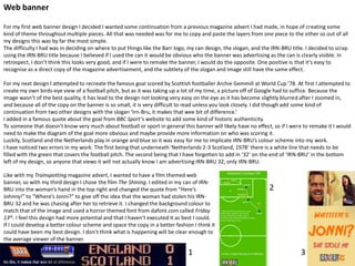 Web banner
For my first web banner design I decided I wanted some continuation from a previous magazine advert I had made, in hope of creating some
kind of theme throughout multiple pieces. All that was needed was for me to copy and paste the layers from one piece to the other so out of all
my designs this was by far the most simple.
The difficulty I had was in deciding on where to put things like the Barr logo, my can design, the slogan, and the IRN-BRU title. I decided to scrap
using the IRN-BRU title because I believed if I used the can it would be obvious who the banner was advertising as the can is clearly visible. In
retrospect, I don’t think this looks very good, and if I were to remake the banner, I would do the opposite. One positive is that it’s easy to
recognise as a direct copy of the magazine advertisement, and the subtlety of the slogan and image still have the same effect.
For my next design I attempted to recreate the famous goal scored by Scottish footballer Archie Gemmill at World Cup ’78. At first I attempted to
create my own birds-eye view of a football pitch, but as it was taking up a lot of my time, a picture off of Google had to suffice. Because the
image wasn’t of the best quality, it has lead to the design not looking very easy on the eye as it has become slightly blurred after I zoomed in,
and because all of the copy on the banner is so small, it is very difficult to read unless you look closely. I did though add some kind of
continuation from two other designs with the slogan ‘Irn-Bru, it makes that wee bit of difference.’
I added in a famous quote about the goal from BBC Sport’s website to add some kind of historic authenticity.
To someone that doesn’t know very much about football or sport in general this banner will likely have no effect, so if I were to remake it I would
need to make the diagram of the goal more obvious and maybe provide more information on who was scoring it.
Luckily, Scotland and the Netherlands play in orange and blue so it was easy for me to implicate IRN-BRU’s colour scheme into my work.
I have noticed two errors in my work. The first being that underneath ‘Netherlands 2-3 Scotland, 1978’ there is a white line that needs to be
filled with the green that covers the football pitch. The second being that I have forgotten to add in ‘32’ on the end of ‘IRN-BRU’ in the bottom
left of my design, so anyone that views it will not actually know I am advertising IRN-BRU 32, only IRN-BRU.
Like with my Trainspotting magazine advert, I wanted to have a film themed web
banner, so with my third design I chose the film The Shining. I edited in my can of IRNBRU into the woman’s hand in the top right and changed the quote from “Here’s
Johnny!” to “Where’s Jonni?” to give off the idea that the woman had stolen his IRNBRU 32 and he was chasing after her to retrieve it. I changed the background colour to
match that of the image and used a horror themed font from dafont.com called Friday
13th. I feel this design had more potential and that I haven’t executed it as best I could.
If I could develop a better colour scheme and space the copy in a better fashion I think it
could have been my best design. I don’t think what is happening will be clear enough to
the average viewer of the banner.

1

2

3

 