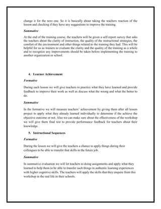 change it for the next one. So it is basically about taking the teachers reaction of the
lesson and checking if they have any suggestions to improve the training.
Summative
At the end of the training course, the teachers will be given a self-report survey that asks
the teachers about the clarity of instruction, the quality of the instructional strategies, the
comfort of the environment and other things related to the training they had. This will be
helpful for us as trainers to evaluate the clarity and the quality of the training as a whole
and to recognize any improvements should be taken before implementing the training to
another organization or school.

4. Learner Achievement
Formative
During each lesson we will give teachers to practice what they have learned and provide
feedback to improve their work as well as discuss what the wrong and what the better to
do.
Summative
In the formative we will measure teachers’ achievement by giving them after all lesson
project to apply what they already learned individually to determine if the achieve the
objective outcome or not. Also we can make sure about the effectiveness of the workshop
we will give them final test to provide performance feedback for teachers about their
knowledge.
5. Instructional Sequences
Formative
During the lesson we will give the teachers a chance to apply things during their
colleagues to be able to transfer that skills in the future job.
Summative
In summative evaluation we will let teachers to doing assignments and apply what they
learned to help them to be able to transfer such things in authentic learning experiences
with higher cognitive skills. The teachers will apply the skills that they enquire from this
workshop in the real life in their schools.

 