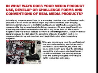 IN WHAT WAYS DOES YOUR MEDIA PRODUCT
USE, DEVELOP OR CHALLENGE FORMS AND
CONVENTIONS OF REAL MEDIA PRODUCTS?
Naturally my magazine would have to, in some way, resemble other professional media
products or else it would be difficult to get any audience what so ever. Bringing
something completely new to the table would probably backfire, because presently
magazines like this are used purely for leisure purposes, if it were too different from
something the audience was comfortable with it may throw them off. Metal music
magazines are very similar because they have a similar target market. They have similar
designs because they talk about the same kind of bands. It wouldn’t work in my
magazines favor to try and stand out, and I kept this in mind when I created my
magazine.

n

When you compare my cover to a professional
one you can immediately see that we used a
very similar colour scheme, red, white and
black. Mine doesn’t quite have the same loud
element the professional one does though, I
could have achieved this by using sharper
fonts and over exposing the cover image s
lightly to give it an extra edge.

 
