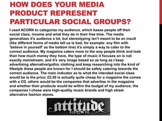 HOW DOES YOUR MEDIA
PRODUCT REPRESENT
PARTICULAR SOCIAL GROUPS?
I used ACORN to categorize my audience, which bases people off their
social class, income and what they do in their free time. The media
generalizes it’s audience a lot, but stereotyping isn’t meant to be an insult
(like different forms of media tell us is bad, for example: any film with
‘believe in yourself’ as the bottom line) it’s simply a way to cater to the
correct audience. My magazine caters more to the way people think and look
than how much money they have, the type of music it focuses on is not
exactly mainstream, and it’s very image based so as long as I keep
advertising alternative/gothic clothing and keep researching into the kind of
lifestyle these people are known for I should be safely catering towards the
correct audience. The main indicator as to what the intended social class
would be is the price; £2.50 is actually quite cheap for a magazine the comes
with a CD, others would be the companies that advertise in the magazine
and whether their products would be within the budget of my audience; the
companies I chose were high-quality music brands and high street
alternative fashion stores.

 