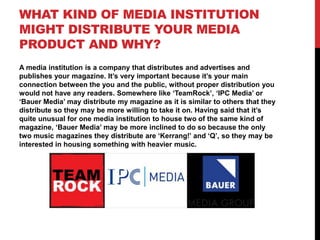 WHAT KIND OF MEDIA INSTITUTION
MIGHT DISTRIBUTE YOUR MEDIA
PRODUCT AND WHY?
A media institution is a company that distributes and advertises and
publishes your magazine. It’s very important because it’s your main
connection between the you and the public, without proper distribution you
would not have any readers. Somewhere like ‘TeamRock’, ‘IPC Media’ or
‘Bauer Media’ may distribute my magazine as it is similar to others that they
distribute so they may be more willing to take it on. Having said that it’s
quite unusual for one media institution to house two of the same kind of
magazine, ‘Bauer Media’ may be more inclined to do so because the only
two music magazines they distribute are ‘Kerrang!’ and ‘Q’, so they may be
interested in housing something with heavier music.

 