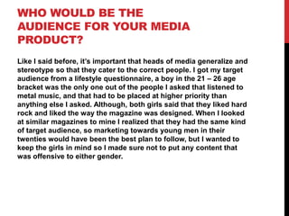 WHO WOULD BE THE
AUDIENCE FOR YOUR MEDIA
PRODUCT?
Like I said before, it’s important that heads of media generalize and
stereotype so that they cater to the correct people. I got my target
audience from a lifestyle questionnaire, a boy in the 21 – 26 age
bracket was the only one out of the people I asked that listened to
metal music, and that had to be placed at higher priority than
anything else I asked. Although, both girls said that they liked hard
rock and liked the way the magazine was designed. When I looked
at similar magazines to mine I realized that they had the same kind
of target audience, so marketing towards young men in their
twenties would have been the best plan to follow, but I wanted to
keep the girls in mind so I made sure not to put any content that
was offensive to either gender.

 