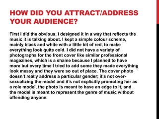 HOW DID YOU ATTRACT/ADDRESS
YOUR AUDIENCE?
First I did the obvious, I designed it in a way that reflects the
music it is talking about. I kept a simple colour scheme,
mainly black and white with a little bit of red, to make
everything look quite cold. I did not have a variety of
photographs for the front cover like similar professional
magazines, which is a shame because I planned to have
more but every time I tried to add some they made everything
look messy and they were so out of place. The cover photo
doesn’t really address a particular gender; it’s not oversexualizing the model and it’s not explicitly promoting her as
a role model, the photo is meant to have an edge to it, and
the model is meant to represent the genre of music without
offending anyone.

 