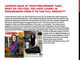LOOKING BACK AT YOUR PRELIMINARY TASK,
WHAT DO YOU FEEL YOU HAVE LEARNT IN
PROGRESSION FROM IT TO THE FULL PRODUCT?
I really did learn quite a lot. My school front cover for my preliminary task had garish
colours and mismatching fonts, I was taking everything I had learnt to the extreme. My
method of making sure that the text was able to be seen over the complex background
did not do the end product any good what so ever. The front cover for my music
magazine, while not without problems of it’s own, is a lot better. The colours work
together and the fonts are still easy to read (I learnt the importance of not having a
distracting background). I think the main thing I learnt was that a lot of time and energy
must be put into refining these publications professionally, maybe even more time then
it took to write the articles. A lot of
people work on different things and
it all has to come together in such a
short amount of time, I can barely
fathom that some of these
publications distribute issues each
and every week.

 