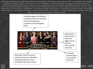 After researching and looking into similar film posters the purpose of the poster was clearer and it is to advertise the film through
gripping and dramatic images with the actor’s names. I think this is a good technique as the images are the main things that
usually grab people’s attention and if you have a good dominant image then their interest will lead them to look at the text. The
design and colours also were a vital element in the poster and it had a clear theme in the poster with a colour scheme. I also think
that the tag lines used in the poster helped to capture people and so I have decided to create a tagline and typography for the title
which I have used in every media text I have created.

 