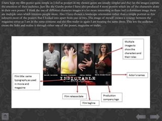 I have kept my film poster quite simple as I feel as posters in my chosen genre are usually simpler and they let the images capture
the attention of their audience. Just like the Gatsby poster I have also produced 4 more posters which are of the characters alone
in their own poster. I think the use of different character images is a lot more interesting as there isn’t a dominant image there
are multiple ones which interests people more. Also I have chosen a landscape orientation rather than a simple portrait as this
subverts most of the posters that I looked into apart from one or two. The image of myself creates a synergy between the
magazine cover as I am in the same costume and the film trailer as again I am wearing the same dress. This lets the audience
create the links and realise it through either one of the poster, magazine or trailer.

 