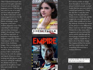 Once I finished research into
my poster thoughts and ideas
I moved onto looking into
magazine covers. This was an
easy area for me as in many
previous tasks throughout
my Media work I have made
many magazine covers for all
different aspects of the
Media including a music
magazine cover and a
student magazine cover. The
only thing I really looked
into was what dominant
image I should use. I knew
the sell lines and style of
magazine I was going for
(Empire magazine) however
I was unsure on the main
focus of my dominant
image. Once coming up with
the idea of what the article
would be about (behind the
scenes) I did a small photo
shoot of me with the camera
and tripod. However, when
looking into the photos more
and even asking my audience
the photos were not as
popular as the photos I had
taken previously for my
poster.

So I tried to create an image
from that photo shoot and the
photo I created actually worked
better than the previous drafts I
created and handed in. I think
the fact that I used the same
image from the same photo
shoot creates a clear link and the
images are very striking as the
yellow dress stands out as does
the makeup. However the nature
of the photo is very different as
I have used one with me smiling.
I think this is like many other
magazines as it is a behind the
scenes article and through my
focus group I learned that my
target audience would like to
know about the funny things
that happen behind the scenes
and they would rather read
something informal than a
serious interview.

CLICK HERE TO WATCH
MY FOCUS GROUP

 