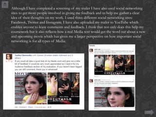 Although I have completed a screening of my trailer I have also used social networking
sites to get more people involved in giving me feedback and to help me gather a clear
idea of their thoughts on my work. I used three different social networking sites:
Facebook, Twitter and Instagram. I have also uploaded my trailer to YouTube which
enables anyone to leave comments and feedback. I think that not only does this help my
coursework but it also reflects how a real Media text would get the word out about a new
and upcoming movie which has given me a larger perspective on how important social
networking is for all types of Media.

 