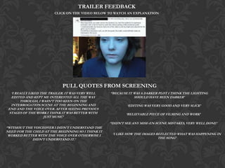 TRAILER FEEDBACK
CLICK ON THE VIDEO BELOW TO WATCH AN EXPLANATION

PULL QUOTES FROM SCREENING
‘I REALLY LIKED THE TRAILER. IT WAS VERY WELL
EDITED AND KEPT ME INTERESTED ALL THE WAY
THROUGH, I WASN’T TOO KEEN ON THE
INTERROGATION SCENE AT THE BEGINNING AND
END AND THE VOICE OVER. AFTER SEEING PREVIOUS
STAGES OF THE WORK I THINK IT WAS BETTER WITH
JUST MUSIC’

‘’BECAUSE IT WAS A DARKER PLOT I THINK THE LIGHTING
SHOULD HAVE BEEN DARKER’
‘EDITING WAS VERY GOOD AND VERY SLICK’
‘BELIEVABLE PIECE OF FILMING AND WORK’

‘’DIDN’T SEE ANY MISE-EN-SCENE MISTAKES, VERY WELL DONE’
‘’WITHOUT THE VOICEOVER I DIDN'T UNDERSTAND THE
NEED FOR THE CHILD AT THE BEGINNING SO I THINK IT
WORKED BETTER WITH THE VOICE OVER OTHERWISE I
DIDN’T UNDERSTAND IT.’

‘I LIKE HOW THE IMAGES REFLECTED WHAT WAS HAPPENING IN
THE SONG’

 