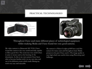 PRACTICAL TECHNOLOGIES

Throughout I have used many different pieces of technological equipment
whilst studying Media and I have found two very good cameras.
My video camera is a Panasonic HC-V110. I have
found this camera to be very useful and fully capable
to film a good shot. The zoom was very useful when
it came to scenes such as the burning of the
documents. As this is my own camera I have been
able to become familiar with it in my own time and
use it for different events which made filming my
work very easy and enjoyable.

My camera is a Nikon Coolpix p100I have used this
camera for many years and throughout many Media
projects in the past I have used it. The image quality is
very high which was useful when using Photoshop and
InDesign.

 