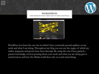 WORDPRESS
(THE HOME BUTTON TAKES YOU TO THE LOGO PAGE)

WordPress has been the one site in which I have constantly posted updates on my
work and what I am doing. Throughout my blog you can see the stages of which my
trailer, magazine and poster have been through. By using this site I have gained a
greater knowledge on how posting about your work and what you are doing gets it
noticed more and how the Media world does rely on social networking.

 