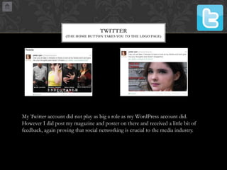 TWITTER
(THE HOME BUTTON TAKES YOU TO THE LOGO PAGE)

My Twitter account did not play as big a role as my WordPress account did.
However I did post my magazine and poster on there and received a little bit of
feedback, again proving that social networking is crucial to the media industry.

 
