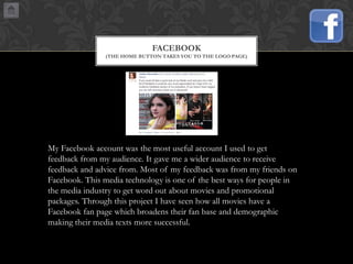 FACEBOOK
(THE HOME BUTTON TAKES YOU TO THE LOGO PAGE)

My Facebook account was the most useful account I used to get
feedback from my audience. It gave me a wider audience to receive
feedback and advice from. Most of my feedback was from my friends on
Facebook. This media technology is one of the best ways for people in
the media industry to get word out about movies and promotional
packages. Through this project I have seen how all movies have a
Facebook fan page which broadens their fan base and demographic
making their media texts more successful.

 