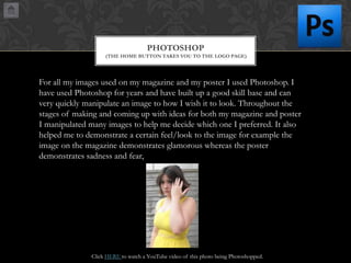 PHOTOSHOP
(THE HOME BUTTON TAKES YOU TO THE LOGO PAGE)

For all my images used on my magazine and my poster I used Photoshop. I
have used Photoshop for years and have built up a good skill base and can
very quickly manipulate an image to how I wish it to look. Throughout the
stages of making and coming up with ideas for both my magazine and poster
I manipulated many images to help me decide which one I preferred. It also
helped me to demonstrate a certain feel/look to the image for example the
image on the magazine demonstrates glamorous whereas the poster
demonstrates sadness and fear,

Click HERE to watch a YouTube video of this photo being Photoshopped.

 