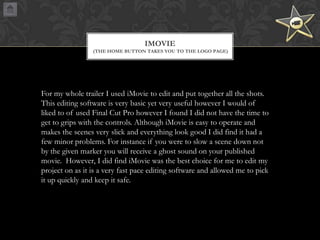 IMOVIE
(THE HOME BUTTON TAKES YOU TO THE LOGO PAGE)

For my whole trailer I used iMovie to edit and put together all the shots.
This editing software is very basic yet very useful however I would of
liked to of used Final Cut Pro however I found I did not have the time to
get to grips with the controls. Although iMovie is easy to operate and
makes the scenes very slick and everything look good I did find it had a
few minor problems. For instance if you were to slow a scene down not
by the given marker you will receive a ghost sound on your published
movie. However, I did find iMovie was the best choice for me to edit my
project on as it is a very fast pace editing software and allowed me to pick
it up quickly and keep it safe.

 