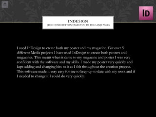 INDESIGN
(THE HOME BUTTON TAKES YOU TO THE LOGO PAGE)

I used InDesign to create both my poster and my magazine. For over 5
different Media projects I have used InDesign to create both posters and
magazines. This meant when it came to my magazine and poster I was very
confident with the software and my skills. I made my poster very quickly and
kept adding and changing bits to it as I felt throughout the creation process.
This software made it very easy for me to keep up to date with my work and if
I needed to change it I could do very quickly.

 