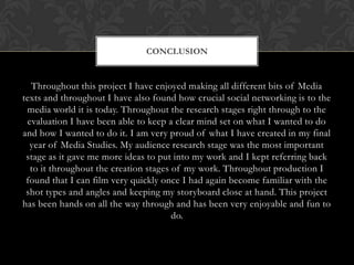 CONCLUSION

Throughout this project I have enjoyed making all different bits of Media
texts and throughout I have also found how crucial social networking is to the
media world it is today. Throughout the research stages right through to the
evaluation I have been able to keep a clear mind set on what I wanted to do
and how I wanted to do it. I am very proud of what I have created in my final
year of Media Studies. My audience research stage was the most important
stage as it gave me more ideas to put into my work and I kept referring back
to it throughout the creation stages of my work. Throughout production I
found that I can film very quickly once I had again become familiar with the
shot types and angles and keeping my storyboard close at hand. This project
has been hands on all the way through and has been very enjoyable and fun to
do.

 