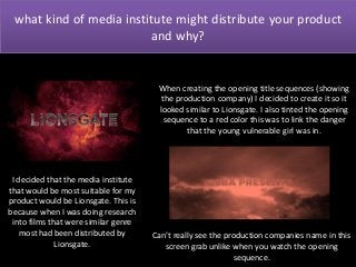what kind of media institute might distribute your product
and why?

When creating the opening title sequences (showing
the production company) I decided to create it so it
looked similar to Lionsgate. I also tinted the opening
sequence to a red color this was to link the danger
that the young vulnerable girl was in.

I decided that the media institute
that would be most suitable for my
product would be Lionsgate. This is
because when I was doing research
into films that were similar genre
most had been distributed by
Lionsgate.

Can’t really see the production companies name in this
screen grab unlike when you watch the opening
sequence.

 
