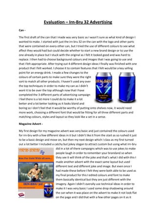 Evaluation – Irn-Bru 32 Advertising
Can The first draft of the can that I made was very basic as I wasn’t sure as what kind of design I
wanted to make. I started with just the irn bru 32 on the can with the logo and other parts
that were contained on every other can, but I tried the use of different colours to see what
affect they would had but could decide whether to start a new brand design or to use the
one already in place but I stuck with the original as I felt it looked good and was hard to
replace. I then had to choose background colours and images that I was going to use and
that I felt appropriate. After trying out 4 different design ideas I finally was finished with one
product that I felt worked. I choose it to contain features that I felt would be a key selling
point for an energy drink. I made a few changes to the
colours of certain parts to make sure they were the right
sort to match all other products. I haven’t used any over
the top techniques in order to make my can as I didn’t
want it to be over the top although now that I have
completed the 3 different parts of advertising campaign
I feel there is a lot more I could do to make it a lot
better and a lot better looking as it looks bland and
boring so I don’t feel that it would be worthy of putting onto shelves now, it would need
more work, choosing a different font that would be fitting for all three different parts and
matching colours, styles and layout so they look like a set in a sense.
Magazine Advert My first design for my magazine advert was very basic and just contained the colours used
for irn-bru with a few different ideas in it but I didn’t like it from the start as so rushed it just
to be a basic design and move on, but then my next design which I class as my first turned
out a lot better I included a catchy but jokey slogan to attract custom but using what irn-bru
did in a lot of there campaigns which was to use jokes to make
people laugh in order to remember your brandand so when
they see it will think of the joke and that’s what I did with this I
made another advert with the exact same layout but used
different text and different joke and image. But even once I
had made these before I felt they were both able to be used as
my final product for this I edited colours and font to make
them basically identical but they are just different with the
imagery. Again I didn’t overally use technical ideas in order to
make it I was very basic I used some drop shadowing around
the can when it was place on the advert to make it not look flat
on the page and I did that with a few other pages on it as it

 