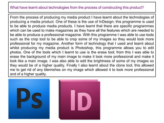 What have learnt about technologies from the process of constructing this product?
From the process of producing my media product I have learnt about the technologies of
producing a media product. One of these is the use of InDesign; this programme is used
to be able to produce media products. I have learnt that there are specific programmes
which can be used to make magazines as they have all the features which are needed to
be able to produce a professional magazine. With this programme I was able to use tools
such as the crop tool to be able to crop some of my images so they would look more
professional for my magazine. Another form of technology that I used and learnt about
whilst producing my media product is Photoshop, this programme allows you to edit
photos. One of the tools which I learnt to use is the erase tool; from this I was able to
erase the background of my main image to make it look more professional and make it
look like a main image. I was also able to edit the brightness of some of my images so
they would be of a higher quality. Finally I also learnt about the clone tool, this allowed
me to get rid of any blemishes on my image which allowed it to look more professional
and of a higher quality.

 