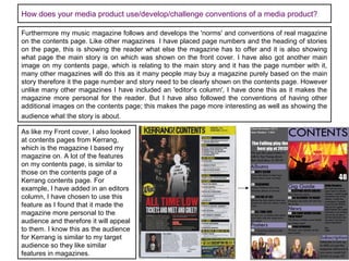 How does your media product use/develop/challenge conventions of a media product?
Furthermore my music magazine follows and develops the 'norms' and conventions of real magazine
on the contents page. Like other magazines I have placed page numbers and the heading of stories
on the page, this is showing the reader what else the magazine has to offer and it is also showing
what page the main story is on which was shown on the front cover. I have also got another main
image on my contents page, which is relating to the main story and it has the page number with it,
many other magazines will do this as it many people may buy a magazine purely based on the main
story therefore it the page number and story need to be clearly shown on the contents page. However
unlike many other magazines I have included an 'editor’s column', I have done this as it makes the
magazine more personal for the reader. But I have also followed the conventions of having other
additional images on the contents page; this makes the page more interesting as well as showing the
audience what the story is about.
As like my Front cover, I also looked
at contents pages from Kerrang,
which is the magazine I based my
magazine on. A lot of the features
on my contents page, is similar to
those on the contents page of a
Kerrang contents page. For
example, I have added in an editors
column, I have chosen to use this
feature as I found that it made the
magazine more personal to the
audience and therefore it will appeal
to them. I know this as the audience
for Kerrang is similar to my target
audience so they like similar
features in magazines.

 