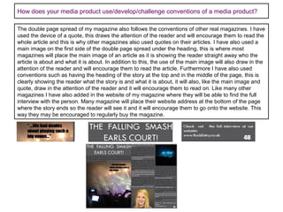 How does your media product use/develop/challenge conventions of a media product?
The double page spread of my magazine also follows the conventions of other real magazines. I have
used the device of a quote, this draws the attention of the reader and will encourage them to read the
whole article and this is why other magazines also used quotes on their articles. I have also used a
main image on the first side of the double page spread under the heading, this is where most
magazines will place the main image of an article as it is showing the reader straight away who the
article is about and what it is about. In addition to this, the use of the main image will also draw in the
attention of the reader and will encourage them to read the article. Furthermore I have also used
conventions such as having the heading of the story at the top and in the middle of the page, this is
clearly showing the reader what the story is and what it is about, it will also, like the main image and
quote, draw in the attention of the reader and it will encourage them to read on. Like many other
magazines I have also added in the website of my magazine where they will be able to find the full
interview with the person. Many magazine will place their website address at the bottom of the page
where the story ends so the reader will see it and it will encourage them to go onto the website. This
way they may be encouraged to regularly buy the magazine.

 