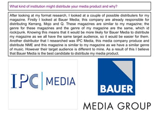 What kind of institution might distribute your media product and why?
After looking at my format research, I looked at a couple of possible distributers for my
magazine. Firstly I looked at Bauer Media; this company are already responsible for
distributing Kerrang, Mojo and Q. These magazines are similar to my magazine; the
genre for these magazines and the genre of my magazine are the same, which id
rock/punk. Knowing this means that it would be more likely for Bauer Media to distribute
my magazine as we all have the same target audience, so it would be easier for them.
Another distributor that I researched was IPC Media, this media company produce and
distribute NME and this magazine is similar to my magazine as we have a similar genre
of music. However their target audience is different to mine. As a result of this I believe
that Bauer Media is the best candidate to distribute my media product.

 
