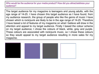 Who would be the audience for your media product? How did you attract/address your
audience?

The target audience for my magazine is teenagers and young adults, with the
age range of 14-25. I have chosen this target audience as I have found, from
my audience research, the group of people who like the genre of music I have
chosen which is rock/punk are likely to be in the age range of 14-25. Therefore
I have based a lot of features of my magazine on what I believe will draw in the
attention and appeal to my target audience. Firstly I based the colour scheme
on my target audience; I chose the colours of black, white, grey and purple.
These colours are associated with rock/punk music, so I chose these colours
so they would appeal to my target audience resulting in more sales for my
magazine.

 